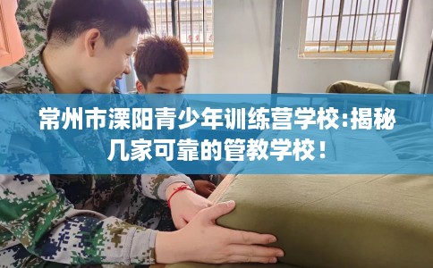 常州市溧阳青少年训练营学校:揭秘几家可靠的管教学校！