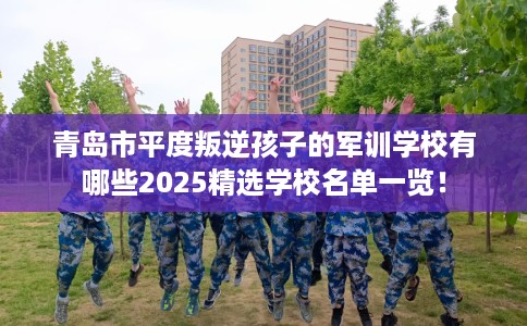青岛市平度叛逆孩子的军训学校有哪些2025精选学校名单一览！