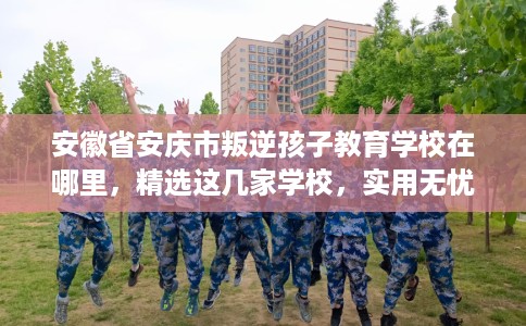 安徽省安庆市叛逆孩子教育学校在哪里,精选这几家学校,实用无忧! 安徽省安庆市叛逆孩子教育学校在哪里,精选这几家学校,实用无忧!