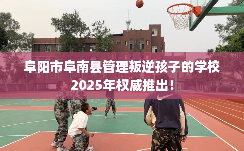阜阳市阜南县管理叛逆孩子的学校2025年权威推出！