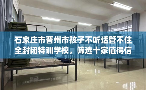 石家庄市晋州市孩子不听话管不住全封闭特训学校，筛选十家值得信赖的特训学校！