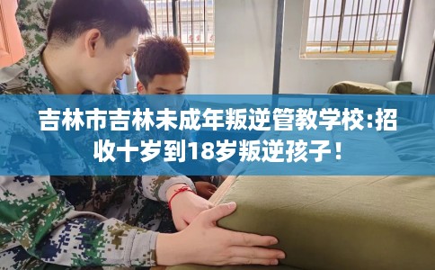 吉林市吉林未成年叛逆管教学校:招收十岁到18岁叛逆孩子! 吉林市吉林未成年叛逆管教学校:招收十岁到18岁叛逆孩子!