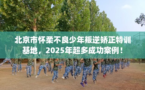 北京市怀柔不良少年叛逆矫正特训基地,2025年超多成功案例! 北京市怀柔不良少年叛逆矫正特训基地,2025年超多成功案例!