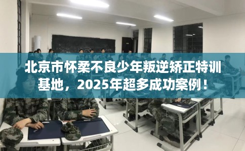 北京市怀柔不良少年叛逆矫正特训基地,2025年超多成功案例! 北京市怀柔不良少年叛逆矫正特训基地,2025年超多成功案例!