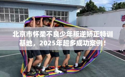 北京市怀柔不良少年叛逆矫正特训基地，2025年超多成功案例！