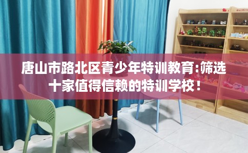 唐山市路北区青少年特训教育:筛选十家值得信赖的特训学校! 唐山市路北区青少年特训教育:筛选十家值得信赖的特训学校!