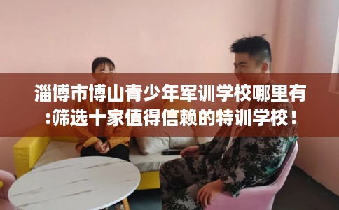 淄博市博山青少年军训学校哪里有:筛选十家值得信赖的特训学校! 淄博市博山青少年军训学校哪里有:筛选十家值得信赖的特训学校!