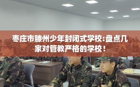 枣庄市滕州少年封闭式学校:盘点几家对管教严格的学校! 枣庄市滕州少年封闭式学校:盘点几家对管教严格的学校!