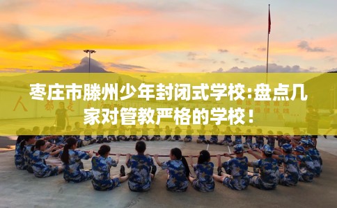 枣庄市滕州少年封闭式学校:盘点几家对管教严格的学校！