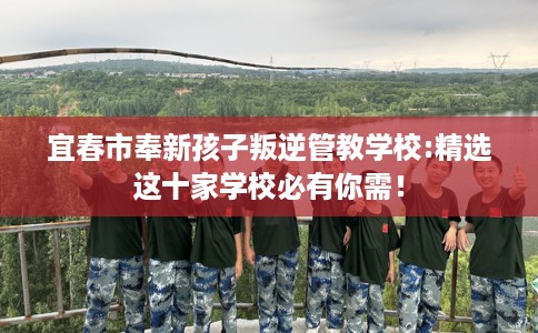 宜春市奉新孩子叛逆管教学校:精选这十家学校必有你需！