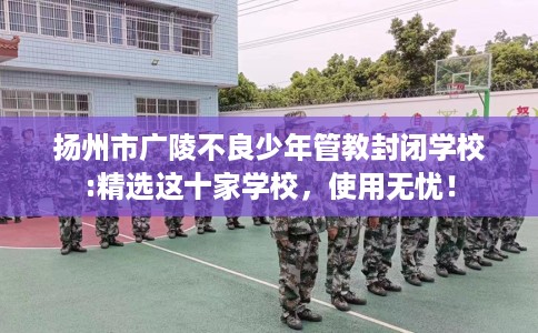 扬州市广陵不良少年管教封闭学校:精选这十家学校,使用无忧! 扬州市广陵不良少年管教封闭学校:精选这十家学校,使用无忧!