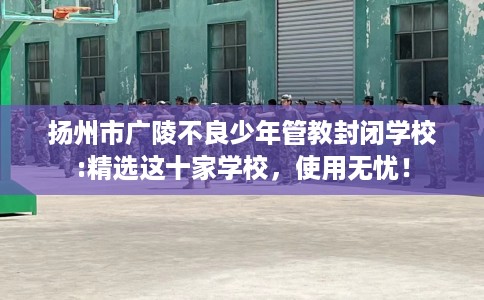 扬州市广陵不良少年管教封闭学校:精选这十家学校，使用无忧！