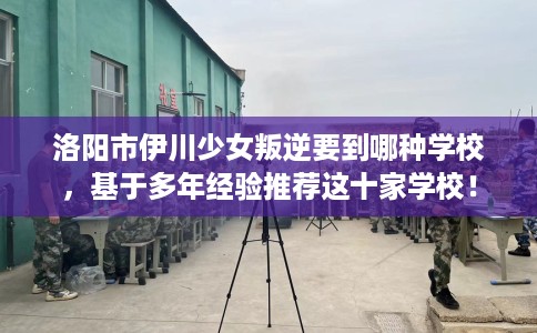 洛阳市伊川少女叛逆要到哪种学校,基于多年经验推荐这十家学校! 洛阳市伊川少女叛逆要到哪种学校,基于多年经验推荐这十家学校!