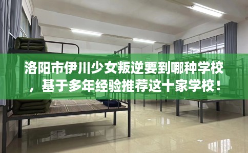 洛阳市伊川少女叛逆要到哪种学校，基于多年经验推荐这十家学校！