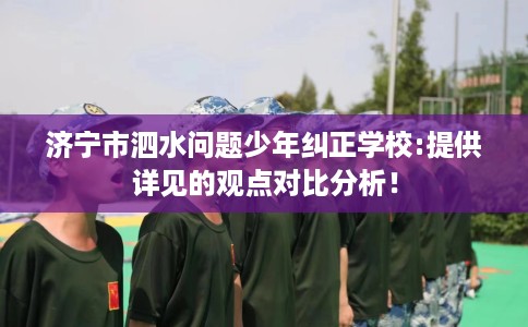 济宁市泗水问题少年纠正学校:提供详见的观点对比分析！