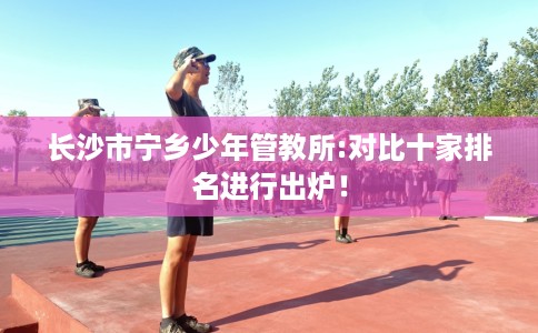 长沙市宁乡少年管教所:对比十家排名进行出炉! 长沙市宁乡少年管教所:对比十家排名进行出炉!