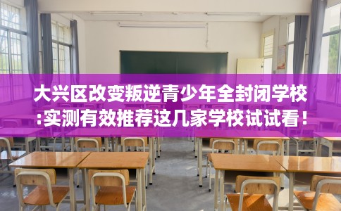 大兴区改变叛逆青少年全封闭学校:实测有效推荐这几家学校试试看！