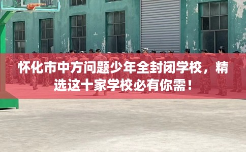 怀化市中方问题少年全封闭学校，精选这十家学校必有你需！