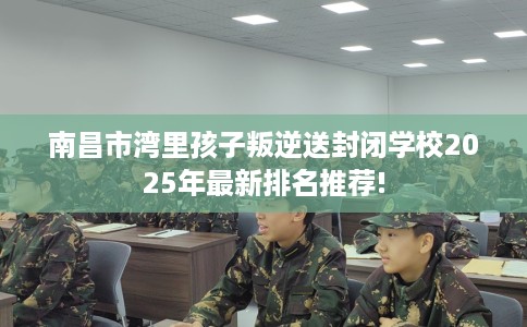 南昌市湾里孩子叛逆送封闭学校2025年最新排名推荐! 南昌市湾里孩子叛逆送封闭学校2025年最新排名推荐!