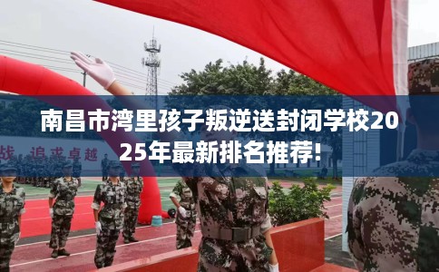 南昌市湾里孩子叛逆送封闭学校2025年最新排名推荐! 南昌市湾里孩子叛逆送封闭学校2025年最新排名推荐!