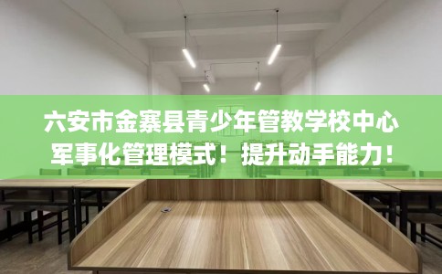 六安市金寨县青少年管教学校中心军事化管理模式!提升动手能力! 六安市金寨县青少年管教学校中心军事化管理模式!提升动手能力!