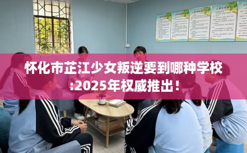 怀化市芷江少女叛逆要到哪种学校:2025年权威推出! 怀化市芷江少女叛逆要到哪种学校:2025年权威推出!