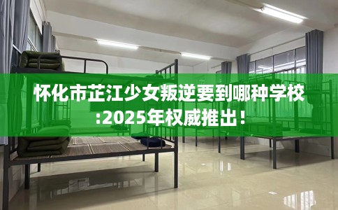 怀化市芷江少女叛逆要到哪种学校:2025年权威推出! 怀化市芷江少女叛逆要到哪种学校:2025年权威推出!