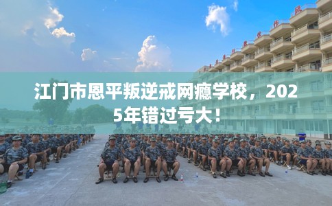 江门市恩平叛逆戒网瘾学校，2025年错过亏大！