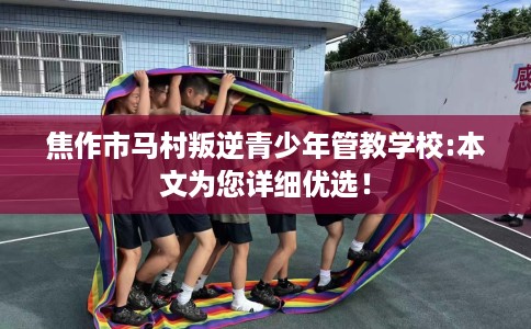 焦作市马村叛逆青少年管教学校:本文为您详细优选！