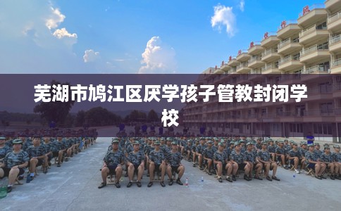 芜湖市鸠江区厌学孩子管教封闭学校 芜湖市鸠江区厌学孩子管教封闭学校