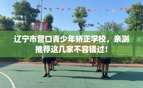 辽宁市营口青少年矫正学校，亲测推荐这几家不容错过！