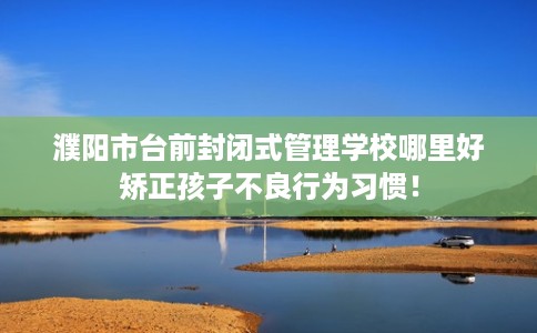 濮阳市台前封闭式管理学校哪里好矫正孩子不良行为习惯！