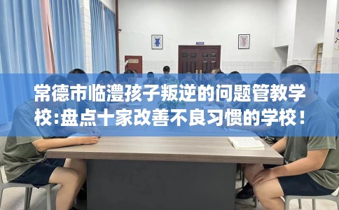 常德市临澧孩子叛逆的问题管教学校:盘点十家改善不良习惯的学校! 常德市临澧孩子叛逆的问题管教学校:盘点十家改善不良习惯的学校!