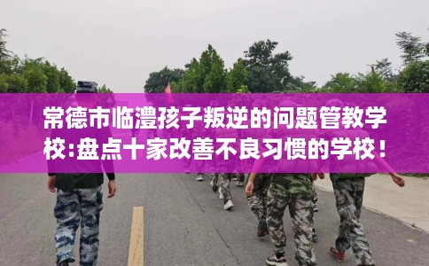 常德市临澧孩子叛逆的问题管教学校:盘点十家改善不良习惯的学校！