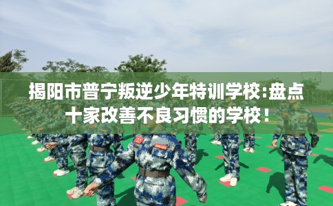 揭阳市普宁叛逆少年特训学校:盘点十家改善不良习惯的学校! 揭阳市普宁叛逆少年特训学校:盘点十家改善不良习惯的学校!