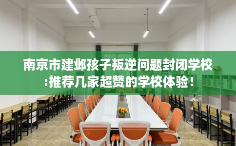 南京市建邺孩子叛逆问题封闭学校:推荐几家超赞的学校体验！