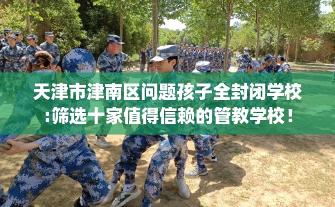 天津市津南区问题孩子全封闭学校:筛选十家值得信赖的管教学校! 天津市津南区问题孩子全封闭学校:筛选十家值得信赖的管教学校!