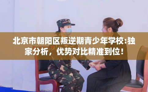 北京市朝阳区叛逆期青少年学校:独家分析，优势对比精准到位！
