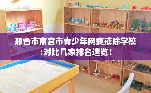 邢台市南宫市青少年网瘾戒除学校:对比几家排名速览！