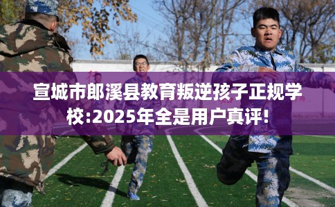 宣城市郎溪县教育叛逆孩子正规学校:2025年全是用户真评!