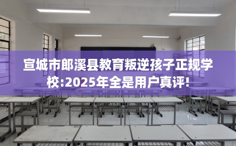 宣城市郎溪县教育叛逆孩子正规学校:2025年全是用户真评!