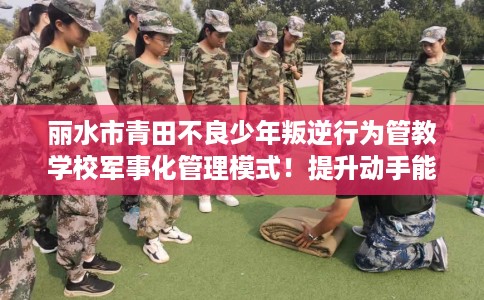 丽水市青田不良少年叛逆行为管教学校军事化管理模式！提升动手能力！