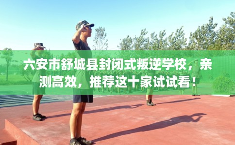 六安市舒城县封闭式叛逆学校，亲测高效，推荐这十家试试看！