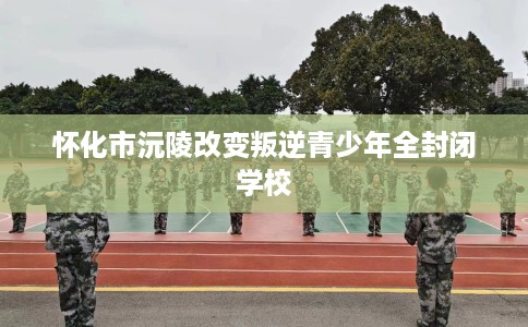 怀化市沅陵改变叛逆青少年全封闭学校 怀化市沅陵改变叛逆青少年全封闭学校