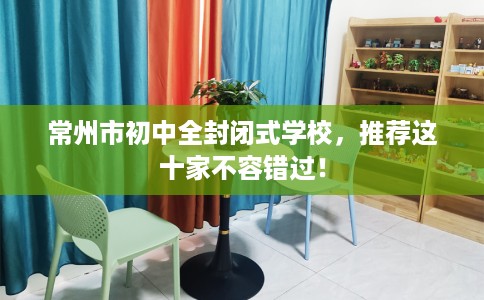 常州市初中全封闭式学校，推荐这十家不容错过！