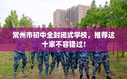 常州市初中全封闭式学校，推荐这十家不容错过！