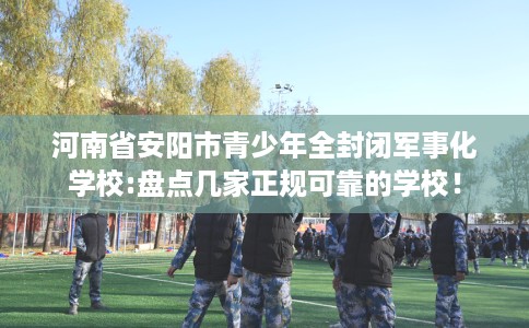 河南省安阳市青少年全封闭军事化学校:盘点几家正规可靠的学校！