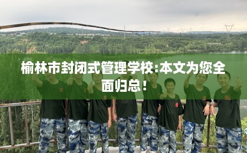 榆林市封闭式管理学校:本文为您全面归总! 榆林市封闭式管理学校:本文为您全面归总!