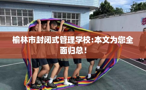 榆林市封闭式管理学校:本文为您全面归总！