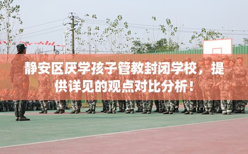 静安区厌学孩子管教封闭学校，提供详见的观点对比分析！